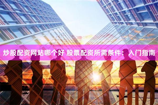 炒股配资网站哪个好 股票配资所需条件：入门指南