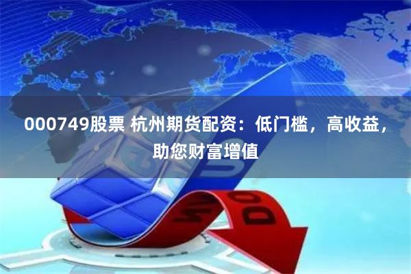 000749股票 杭州期货配资：低门槛，高收益，助您财富增值