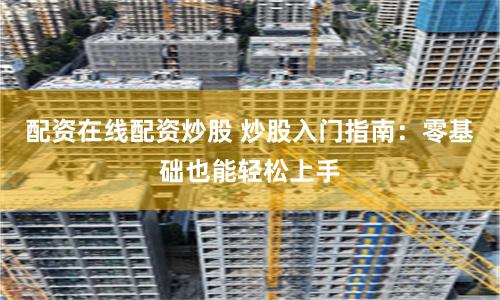 配资在线配资炒股 炒股入门指南：零基础也能轻松上手